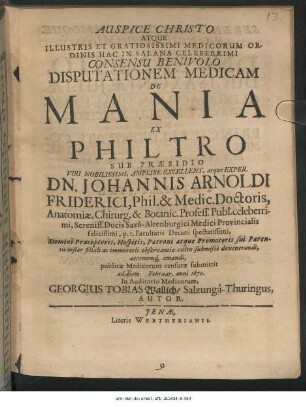 Auspice Christo Atque Illustris Et Gratiosissimi Medicorum Ordinis Hac In Salana Celeberrimi Consensu Benivolo Disputationem Medicam De Mania Ex Philtro Sub Praesidio ... Johannis Arnoldi Friderici, Phil. & Medic. Doctoris ... publicae Medicorum censurae submittit ad diem Februar. anni 1670. ... Georgius Tobias Wallich/ Salzungâ-Thuringus, Autor