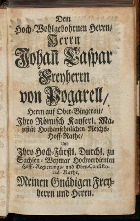 Dem Hoch-Wohlgebohrnen Herrn/ Herrn Johan Caspar Freyherrn von Pogarell/ Herrn auf Ober-Bingerau/ Ihro Römisch Kayserl. Majestät Hochansehnlichen Reichs-Hoff-Rathe [...]