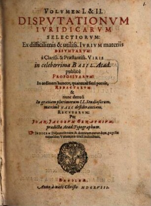Volumen ... Disputationum Iuridicarum Selectiorum: Ex difficilimis & utiliss. Iurium materiis Desumtarum: a Clariss. & Praestantiss. Viris in celeberrima Basil. Acad. publice Propositarum : In ordinem huncce, quantum fieri potuit, Redactarum: & nunc denuo In gratiam plurimorum LL. Studiosorum, maxime Haec desiderantium, Recusarum: Per Joan. Jacobum Genathium, praedictae Acad. Typographum ... ; indicem singularum sequentes monstrabunt pagellae, 1/2