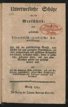 Unverwesliche Schätze für die Menschheit : oder gründliche Theoretisch-praktische Anweisung: Wie sich der geselschaftliche Mensch, vom Fürsten bis zum geringsten Staatsbürger, bei allen nothwendigen und zufälligen Ereignissen des Lebens, verhalten müsse, wenn er glücklich, zufrieden leben, und von allen Menschen geliebt und geschätzt werden will, mit auf alle besondere Fälle passenden, und auf Erfahrung gegründeten, allegorischen Erzählungen, Schilderungen und Dialogen erläutert und bereichert