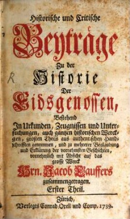 Historische und critische Beyträge zu der Historie der Eidsgenossen, bestehend in Urkunden, Zeugnissen und Untersuchungen ... vornehmlich mit Absicht auf das grosse Werck Jacob Lauffers zusammengetragen. 1. 1739
