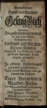 Auserlesenes Hauß- und Kirchen-Gesang-Buch, darinnen Die geistreichsten so wohl alte als neue Lieder Zu Beföderung des Hauß- und Kirchen-Gottes-Dienstes, Sonderlich den Armen zum besten, In diesem Auszuge, so viel möglich, gesammlet und In ordentl. Abtheilungen zusammen gefasset worden : Nebst einem Anhange von gesammleten Liedern Einer Vornehmen Standes-Person, Die man aus Hoffnung zur Erbauung mittheilen wollen ; Und nöthigen Registern