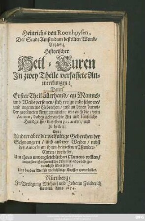 1: Heinrichs von Roonhuysen, Der Stadt Amsterdam bestellten Wund-Artztes Historischer Heil-Curen In zwey Theile verfassete Anmerckungen : Deren Erster Theil allerhand/ an Manns- und Weibspersonen/ sich ereignende schwere/ und ungemeine Gebrechen/ zusamt denen darwider geordneten Artzneymitteln ... und künstliche Handgriffe/ dieselben zu curiren ... Der: Andere aber die vielfaltige Gebrechen der Schwangern ... nebst ... Wunder-Curen/ vorstellet ; ... in unsere Hochteutsche Mutter-Sprach getreulich übersetzet: Und beyden Theilen die behörige Kupffer einverleibet