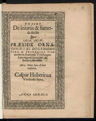 THESES || De iniuriis & famo-||sis libellis || Quas || A.A. M.M.|| PRAESIDE ORNA=||TISSIMO ET DOCTISSIMO || VIRO M. FRIDERICO TILE=||manno in Academia Vvitebergen-||si pro ingenij sui modulo de-||fendere conabitur || Ad 25. Mart. hora et loco || consuetis.|| Caspar Huberinus || Verdensis Saxo.||