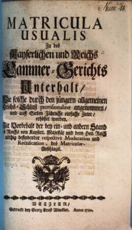 Matricula Usualis Zu des Kayserlichen und Reichs Cammer-Gerichts Unterhalt, Wie solche durch den jüngern allgemeinen Reichs-Schluß provisionaliter angenommen, und auff Sieben Jährliche einfache Zieler, erhöhet worden : Mit Vorbehalt der bey ein- und andern Stand des Reichs von Kayserl. Majestät und dem Heil. Reich nöthig befindender repectivè Moderation und Rectification, des Matricular-Anschlags