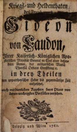 Kriegs- und Heldenthaten des Freyherrns Gideon von Laudon, Ihrer Kaiserlich-Königlichen Apostolischen Majestät General en Chef einer besondern Armee, des militarischen Mariä Theresiä Ordens Großkreuz [et]c. : in drey Theilen von unpartheyischer Feder bis gegenwärtige Zeit aufgesetzet ; auch mit dienlichen Kupfern derer Plans von denen wichtigsten Vorfällen versehen, [1]