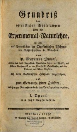 Grundriß der öffentlichen Vorlesungen über die Experimental-Naturlehre : welche auf Veranstalten der Churfürstlichen Akademie der Wissenschaften in München vom P. Maximus Imhof, Ordens des heil. Augustins, öffentlichen Lehrer der Physik, und höhern Mathematik [et]c. am Churfürstl. Schulhause, und der Akademie wirklichen Mitgliede auf dem akademischen Hörsaale vorgetragen, und zum Gebrauche seiner Zuhörer, und junger Naturfreunde in den Druck gegeben wurden, 1 : mit sechs Kupfertafeln