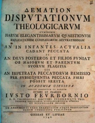Demation Dispvtationvm Theologicarvm : Cvmprimis Harvm Elegantissimarvm Qvaestionvm Explicationem Complexarvm Accvratissimam I. An In Infantes Actvalia Cadant Peccata II. An Devs Posteros Et Filios Pvniat Ob Maiorvm Et Parentvm Svorvm Flagitia III. An Impetrata Peccatorvm Remissio Per Svbseqventia Peccata Fieri Possit Irrita