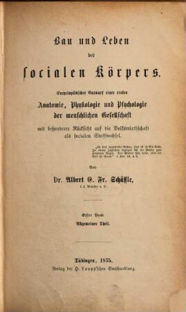 Bau und Leben des socialen Körpers : encyclopädischer Entwurf einer realen Anatomie, Physiologie und Psychologie der menschlichen Gesellschaft mit besonderer Rücksicht auf die Volkswirthschaft als socialen Stoffwechsel, 1. Allgemeiner Theil