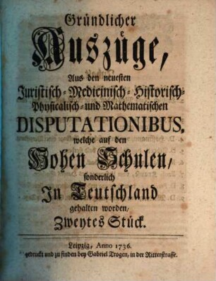 Gründlicher Auszüge aus den neuesten juristisch-, medicinisch-, historisch-, physicalisch- und mathematischen Disputationibus, welche auf den hohen Schulen sonderlich in Teutschland gehalten worden ... Stück. 2. 1736