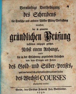 Vernünftige Vertheidigung des Schreibens die Teutsche und anderer Völker Münz-Verfassung betreffend, der so genanten gründlichen Prüfung desselben entgegen gesetzet : Nebst einem Anhange, worin die in der Erfahrung gegründete Ursachen von dem Steigen und Fallen des Gold- und Silber-Preises, und dem darauf sich gründenden Steigen und Fallen des Wechsel-Courses abgehandelt werden