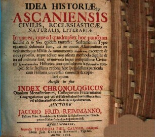 Idea Historiae Ascaniensis Civilis, Ecclesiasticae, Naturalis, Literariae : In qua ea, quae ad quadruplex hoc punctum faciunt hōs en tupō quidem tantum; Sed tamen in Typo eiusmodi delineata sunt, uti res omnes Ascaniensium ex veris merisque MSctis & monumentis anekdotois excerptae & nova prorsus, atque adhuc non usitata methodo digestae & ita adumbratae sunt, ut universa huius antiquissimae Civitatis enkyklopaideia Historica ... conspici ... queat. Accessit in fine Index Chronologicus Omnium Monasteriorum, Collegiorum Fraternitatum & Congregationum quae vel ab Halberstadensibus institutae sunt vel ad dioecesin Halberstadensem spectaverunt