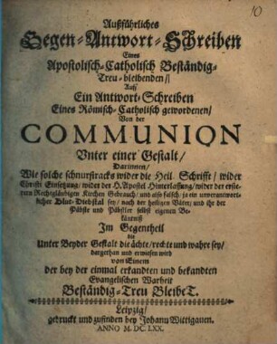Außführliches Gegen-Antwort-Schreiben eines Apostolisch-Catholisch beständig treu Bleibenden, auff ein Antwort-Schreiben eines Römisch-Catholisch gewordenen, von der Communion unter einer Gestalt ...