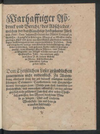 Warhafftiger Ab=||druck vnd Bericht/ des Abschiedes/|| welchen ... || Herr Johans Friderich der Mitler Hertzogk zu || Sachssen ... || aus Christlichen ... || vnuormeidlichen Vrsachen. Auch || auff vorgehende ... berahtschlagung/ Etz=||licher Politischen/ vnd gelerten Rethe/ nicht in geringer || anzahl/ dem Matthie Flacio Jllirico/ vnd Johan=||ni Wigando/ im Jüngst vorschienen zwey vnd || Sechtzigsten Jahr ... || von jhrer F.G.hohen Schule || zu Jhena/ sich hinfurt ab=||zuwenden/ haben || geben lassen.|| ... ||