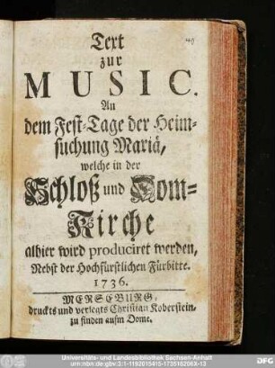 Text zur Music. An dem Fest-Tage der Heimsuchung Mariä, welche in der Schloß und Dom-Kirche alhier wird produciret werden, Nebst der Hochfürstlichen Fürbitte. 1736.