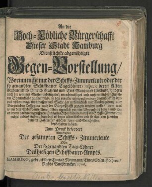 An die Hoch-Löbliche Bürgerschafft Dieser Stadt Hamburg Dienstlichste abgenöhtigte Gegen-Vorstellung/ Worinn nicht nur der Schiffs-Zimmerleute oder der so genandten Schiffbauer Tagelöhner ... Unschuld/ sondern auch der wenigen Meister unbefugetes ... Verfahren ... gezeiget wird ...