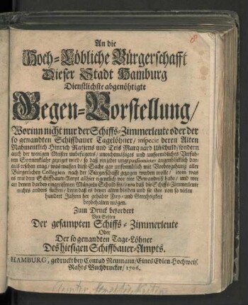 An die Hoch-Löbliche Bürgerschafft Dieser Stadt Hamburg Dienstlichste abgenöhtigte Gegen-Vorstellung/ Worinn nicht nur der Schiffs-Zimmerleute oder der so genandten Schiffbauer Tagelöhner ... Unschuld/ sondern auch der wenigen Meister unbefugetes ... Verfahren ... gezeiget wird ...