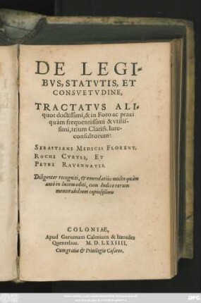 DE LEGI=||BVS, STATVTIS, ET || CONSVETVDINE,|| TRACTATVS ALI=||quot doctissimi, & in Foro ac praxi || quàm frequentissimi & vtilis-||simi, trium Clariss. Iure-||consultorum:|| SEBASTIANI MEDICIS FLORENT.|| ROCHI CVRTII, ET || PETRI RAVENNATIS.|| Diligenter recogniti, et emendatiùs multo quàm || antè in lucem editi, cum Indice rerum || memorabilium copiosißimo ||