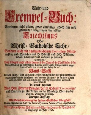Lehr- und Exempel-Buch : Worinnen nicht allein, zwar einfältig, jedoch klar und gründlich, vorgetragen der völlige Catechismus Oder Christ-Catholische Lehr, Sondern auch mit allerhand schönen Exemplen, Gleichnussen, und Sprüchen aus H. Schrifft und HH. Vätteren, erklärt, bekräfftiget, und ausgezieret zu finden ist. Dergestalten, Daß selbiges nicht allein denen, so die Jugend in Christlicher Lehr Ambts-halber zu unterweisen haben, sonder auch dem gemeinen ungelehrten Volck, dem es auch gar füglich für ein Hauß-Buch dienen mag, sehr nutz- und ersprießlich, nicht nur zum nothwendigen Unterricht in Glaubens- und anderen Sachen, so ein jeder Christ wissen soll, sonder auch zu Anstellung eines recht- Christlichen Lebens, und tugendsamen Wandels