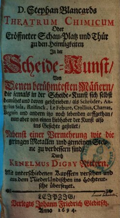 Stephan Blancards Theatrum chimicum oder eröffneter Schau-Platz und Thür zu den Heimligkeiten in der Scheide-Kunst : von denen berühmtesten Männern, die jemals in d. Scheide-Kunst sich selbst bemühet u. davon geschrieben, als Schröder, Angelus Sala, Rolfinck ... auffgethan ... ; nebenst e. Vermehrung wie d. geringen Metallen u. gemeinen Steine zu verb. sind durch Kenelmus Digby