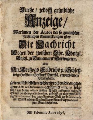 Kurtze, jedoch gründliche Anzeige, Worinnen der Autor der so genandten Fürstlichen Anmerckungen über Die Nachricht Wegen der zwischen Ihr. Königl. Majest. zu Dennemarck, Norwegen [et]c. Und Hn. Hertzogs Fridrichs zu Schleßwig, Holstein Gottorff Durchl. erwachsenen Streitigkeiten geirret, sich selbsten wiedersprochen, die angezogene Acta & Documenta zerstümlet allegiret, folglich, wie dessen Asserta größten Theils auff einem nichtigen Grund beruhen...