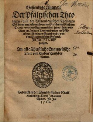 Bestendige Antwort Der Pfältzischen Theologen, auff der Wirtembergischen Theologen Erklärung vnd bekentniß von der Maiestet des Menschen Christi ... wider der Pfältzischen Theologen Gegenbericht, von dem Maulbrun[n]ischen Gesprech, Jm Jar 1565. außgangen : An alle Christliche Euangelische Leute vnd Kirchen Teutscher Nation