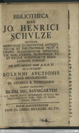 Bibliotheca Beati Jo. Henrici Schulze Quondam Medicinae Eloquentiae Antiquitatum Et Philosophiae Prof. ... Ut Et Regiae Scientiarum Berolinensis Sodalis Die XVII Mensis Maii A. P. P. V. MDCCXXXXV Solenni Auctionis Lege Distrahenda In Aedibus B. Possessoris