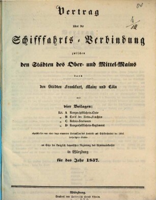 Vertrag über die Schiffahrts-Verbindung zwischen den Städten des Ober- und Mittel-Mains dann den Städten Frankfurt, Mainz und Cöln : mit 4 Beilagen: Lit. A: Rangschiffahrts-Liste. Lit. B: Tarif der Netto-Frachten. Lit. C: Relais-Stationen. Lit. D: Rangschiffahrts-Reglement abgeschlossen von einer dazu ernannten Commission des Handels- und Schifferstandes der hierbei betheiligten Städte am Sitze der königlich bayerischen Regierung des Untermainkreises in Würzburg für das Jahr 1837