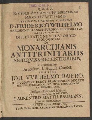 Rectore Academiae Fridericianae Magnificentissimo ... Dn. Friderico Wilhelmo Marchione Brandenburgico Electoratus Haerede &c. &c. &c. Dissertationem Historico-Theologicam De Monarchianis Antitrinitariis Antiquis & Recentioribus, ad illustrandum Articulum I. August. Confess. Praeside Joh. Wilhelmo Baiero, D.P.P. Consist. Elect. Brandenb. ... Publicae disquisitioni subiiciet Ad d. April. A. MDCXCV. Laurentius Matth. Baumann, Stolpa-Pomeranus