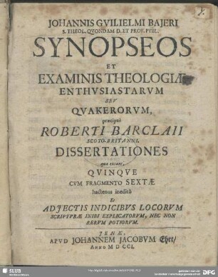 Johannis Guilielmi Bajeri ...Synopseos Et Examinis Theologiae Enthusiastarum Seu Quakerorum, praecipuè Roberti Barclaii ... Dissertationes quae extant; Quinque : Cum Fragmento Sextae hactenus ineditô Et Adiectis Indicibus Locorum Scripturae Inibi Explicatorum, Nec Non Rerum Potiorum