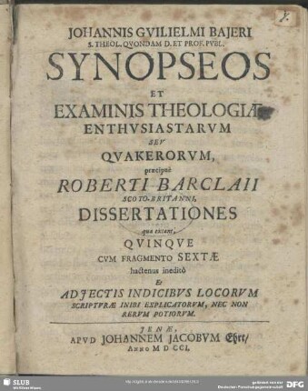 Johannis Guilielmi Bajeri ...Synopseos Et Examinis Theologiae Enthusiastarum Seu Quakerorum, praecipuè Roberti Barclaii ... Dissertationes quae extant; Quinque : Cum Fragmento Sextae hactenus ineditô Et Adiectis Indicibus Locorum Scripturae Inibi Explicatorum, Nec Non Rerum Potiorum