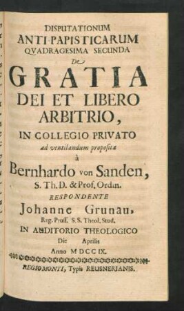 Disputationum Anti-Papisticarum Quadragesima Secunda De Gratia Dei Et Libero Arbitrio, In Collegio Privato ad ventilandum proposita `a Bernhardo von Sanden, S. Th. D. & Prof. Ordin. Respondente Johanne Grunau, Reg. Pruss. S.S. Theol. Stud. In Auditorio Theologico Die [] Aprilis Anno MDCCIX