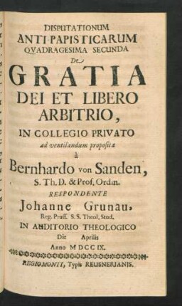 Disputationum Anti-Papisticarum Quadragesima Secunda De Gratia Dei Et Libero Arbitrio, In Collegio Privato ad ventilandum proposita `a Bernhardo von Sanden, S. Th. D. & Prof. Ordin. Respondente Johanne Grunau, Reg. Pruss. S.S. Theol. Stud. In Auditorio Theologico Die [] Aprilis Anno MDCCIX