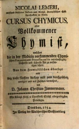 Nicolai Lemeri, weyland Medicinae Doctoris und Königl. Frantzösischen Hof-Apotheckers zu Paris, Cursus Chymicus, oder Vollkommener Chymist : welcher die in der Medicin vorkommenden Chymischen Praeparata und Processus auf die vernünfftigste, leichteste und sicherste Art zu verfertigen lehret