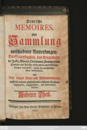 Theil 2: Deutsche Memoires, oder Sammlung verschiedener Anmerkungen, Die Staatsklugheit, das Kriegswesen, die Justiz, Morale, Oeconomie, Commercium, Cammer- und Polizey- auch andere merkwürdige Sachen betreffend, welche im menschlichen Leben vorkommen, Von einigen Civil- und Militairbedienten, auch von andern gelehrten und erfahrnen Personen angemerket, aufgezeichnet, und hinterlassen worden