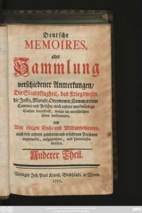 Theil 2: Deutsche Memoires, oder Sammlung verschiedener Anmerkungen, Die Staatsklugheit, das Kriegswesen, die Justiz, Morale, Oeconomie, Commercium, Cammer- und Polizey- auch andere merkwürdige Sachen betreffend, welche im menschlichen Leben vorkommen, Von einigen Civil- und Militairbedienten, auch von andern gelehrten und erfahrnen Personen angemerket, aufgezeichnet, und hinterlassen worden