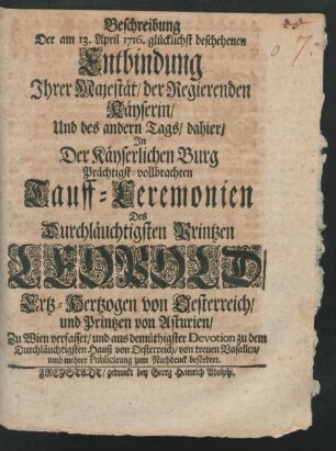 Beschreibung Der am 13. April 1716. glücklichst beschehenen Entbindung Ihrer Majestät, der Regierenden Kayserin, Und des andern Tags, dahier, In Der Käyserlichen Burg Prächtigst-vollbrachten Tauff-Ceremonien Des Durchläuchtigsten Printzen Leopold, Ertz-Hertzogen von Oesterreich, und Printzen von Asturien