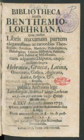 Bibliotheca selecta Benthemio-Loehriana, quae constat Libris maximam partem ... Theologicis, Juridicis, Medicis ... cum adparatu Disputat. exqvisitissimo lingva Hebraica, Graeca, Latina ... scriptis, ... publica Auctionis lege Luneburgi in Aedibus Viduae Loehriae ad forum piscatorium vulgo Stint-Marckt sitis, d. XXVI. Augusti Anno 1732. ... & seqq. ... divendendis