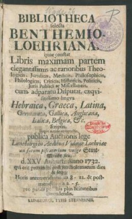 Bibliotheca selecta Benthemio-Loehriana, quae constat Libris maximam partem ... Theologicis, Juridicis, Medicis ... cum adparatu Disputat. exqvisitissimo lingva Hebraica, Graeca, Latina ... scriptis, ... publica Auctionis lege Luneburgi in Aedibus Viduae Loehriae ad forum piscatorium vulgo Stint-Marckt sitis, d. XXVI. Augusti Anno 1732. ... & seqq. ... divendendis