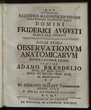 Auspiciis Rectoris Magnificentissimi Serenissimi Principis Regii Domini Friderici Augusti Elect. Sax. Heredis Decas Prima Observationum Anatomicarum Dissertatione Prima Praeside Adamo Brendelio Phil. Et Med. Doct Anat. Et Botan. Prof. Bubl. [!] Ad Disceptandum P. P Ab Jo. Adolpho Seyfart Tannebergensi Medic. Cult D. XVI. Kl. Septembreis MDCCXVI ...