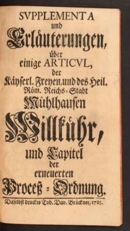 Svpplementa und Erläuterungen, über einige Articul, der Käyserl. Freyen, und des Heil. Röm. Reichs-Stadt Mühlhausen Willkühr, und Capitel der erneuerten Proceß-Ordnung