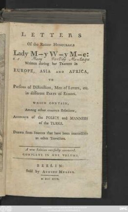 Letters Of the Right Honourable Lady M-y W-y M-e: Written during her Travels in Europe, Asia And Africa, To Persons of Distinction, Men of Letters, etc. in different Parts of Europe : Which Contain, Among other Curious Relations, Accounts of the Policy and Manners of the Turks ; Drawn from Sources that have been inaccessible to other Travellers