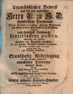 Unumstößlicher Beweiß, daß des jetzt regierenden Herrn L. zu H.D. Hochfürstliche Durchlaucht Dero höchstseeligsten Herrn Vattern und unmittelbahren Vorfahrens an der Regierung weyland auch Hochfürstl. Durchlaucht hinterlassene Passiva, insonderheit aber diejenige worüber ein Vergleich errichtet, der von Kayserl. Majestät dergestalt confirmiret, daß darüber tanquam auper re judicata gehalten werden solle, zu bezahlen verbunden; und standhafte Widerlegung der zum Vorschein gekommenen anmaßlichen Erörterung sothaner Frage wodurch, daß desgleichen Verbindlichkeit sich wenigstens auf die angeblich nach denen Pactis Familiae nicht qualificirte, sondern sogenannte heimlich gemachte Cabinets-Schulden keineswegs erstrecken könne, erwiesen werden wollen