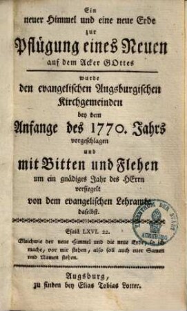 Ein neuer Himmel und eine neue Erde zur Pflügung eines Neuen auf dem Acker Gottes wurde den evangelischen Augsburgischen Kirchengemeinden bey dem Anfange des 1770. Jahrs vorgeschlagen und mit Bitten und Flehen um ein gnädiges Jahr des Herrn versiegelt von dem evangelischen Lehramte daselbst