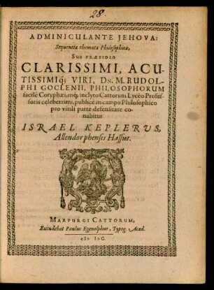 ADMINICULANTE JEHOVA:|| Sequentia themata Philosophica,|| SUB PRAESIDIO || CLARISSIMI, ACU-||TISSIMIq́; VIRI, DN. M. RUDOL-||PHI GOCLENII, PHILOSOPHORUM || facile Coryphaei, inq́; inclyto Cattorum Lycéo Profes-||soris celeberrimi, publicè in campo Philosophico || pro virili parte defensitare co-||nabitur || ISRAEL KEPLERVS,|| Allendorphensis Hassus.||
