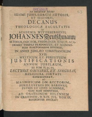 Summi Iubilaeorum Autoris, Et Statoris, Decanus Theologicae Facultatis In Academia Wittebergensi, Johannes Deutschmann/ SS. Theol. Doctor, Theologus Senior, Academici Templi Praepositus, Et Alumnorum Electoralium Ephorus, In Anno Iubilaeo Christianorum XVII. Mysticum Et Perpetuum Iustificationis Annum Iubilaeum, Ex Rom. IX. 30. seq. Lecturis Omnibus, Et Singulis, Religiosa Pietate Commendat, Ac Magnificum Dn. Rectorem ... Patres Et Cives Academiae ... Ad Orationem Solennem In Crastinum, D. XIX. Iul. Hor. IX. ... Invitat! : [P.P. Dom. VI. Post Trinit. Anno MDCC.]