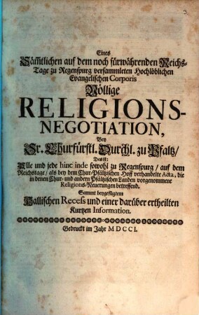 Eines säm[m]tlichen auf dem noch fürwährenden Reichs-Tage zu Regenspurg versammleten Hochlöblichen Evangelischen Corporis völlige Religions-Negotiation bey Sr. Churfürstl. Durchl. zu Pfaltz, Das ist: Alle und jede hinc inde ... verhandelte Acta, die in denen Chur- und andern Pfältzischen Landen vorgenommene Religions-Neuerungen betreffend : Sammt beygefügtem Hallischen Recess und einer darüber ertheilten kurtzen Information