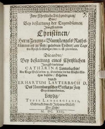 Zwo Christliche Leichpredigten : Eine/ Bey bestattung der Tugendsamen Jungfrawen Christinen/ Herrn Jeremiae Blumstengels Rathskämmerers zu Zeitz/ geliebten Tochter/ am Tage des Apostels Matthaei/ den 21. Septembris. Die andre/ Bey bestattung eines Christlichen Jungfräwleins/ Catharinae Lauterbachin/ Am Tage Ursulae den 21. Octobris/ in der KlosterKirchen daselbs/ Gehalten