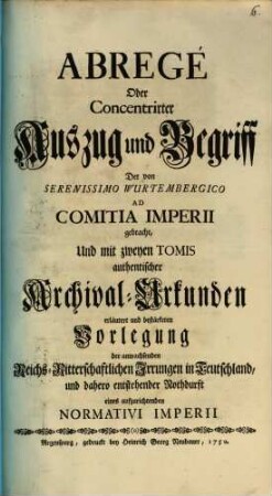 Abregé Oder Concentrirter Auszug und Begriff Der von Serenissimo Wurtembergico Ad Comitia Imperii gebracht, Und mit zweyen Tomis authentischer Archival-Urkunden erläutert und bestärketen Vorlegung der anwachsenden Reichs-Ritterschaftlichen Irrungen in Teutschland, und dahero entstehender Nothdurft eines aufzurichtenden Normativi Imperii