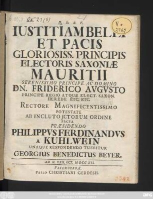 Iustitiam Belli Et Pacis Gloriosiss. Principis Electoris Saxoniae Mauritii Serenissimo Principe Ac Domino Dn. Friderico Avgvsto Principe Regio Atque Elect. Saxon. Herede Etc. Etc. Rectore Magnificentissimo Potestate Ab Incluto Jctorum Ordine Facta Præsidendo Philippvs Ferdinandvs a Kuhlwein Unaque Respondendo Tuebitur Georgius Benedictus Beyer : Ad D. XXII. Oct. MDCCXII.